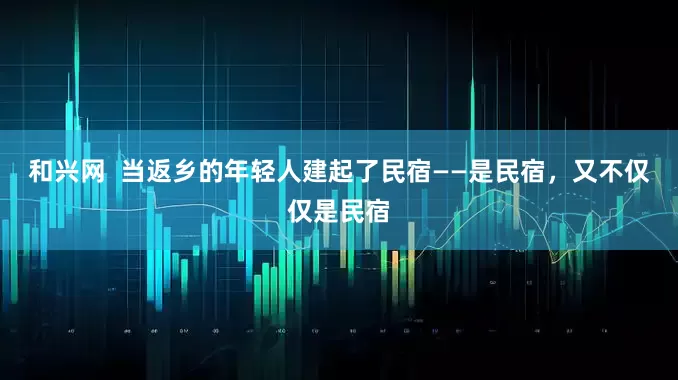 和兴网  当返乡的年轻人建起了民宿——是民宿，又不仅仅是民宿