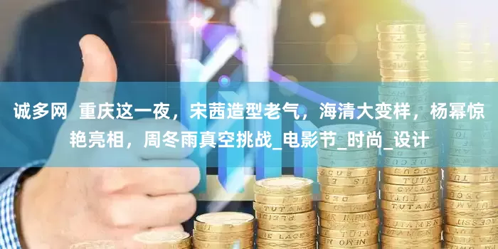 诚多网  重庆这一夜，宋茜造型老气，海清大变样，杨幂惊艳亮相，周冬雨真空挑战_电影节_时尚_设计