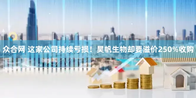 众合网 这家公司持续亏损！昊帆生物却要溢价250%收购