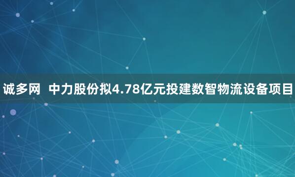 诚多网  中力股份拟4.78亿元投建数智物流设备项目