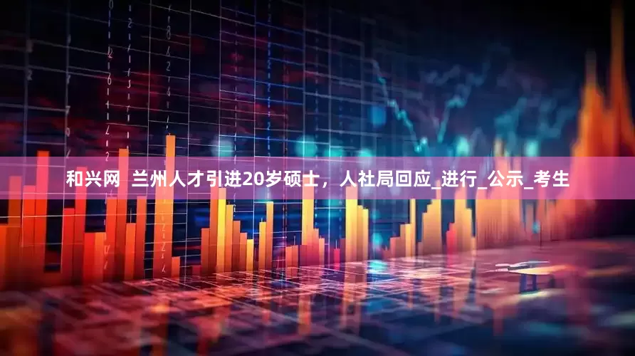 和兴网  兰州人才引进20岁硕士，人社局回应_进行_公示_考生