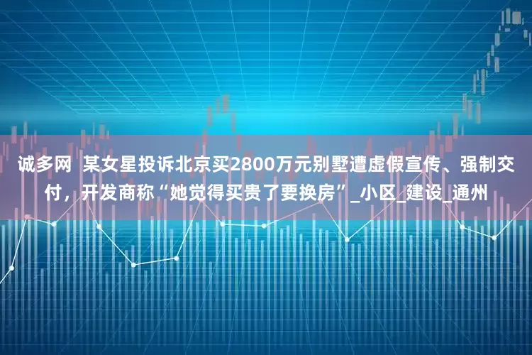 诚多网  某女星投诉北京买2800万元别墅遭虚假宣传、强制交付，开发商称“她觉得买贵了要换房”_小区_建设_通州