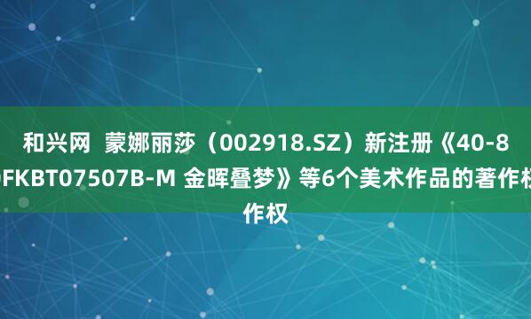 和兴网  蒙娜丽莎（002918.SZ）新注册《40-80FKBT07507B-M 金晖叠梦》等6个美术作品的著作权
