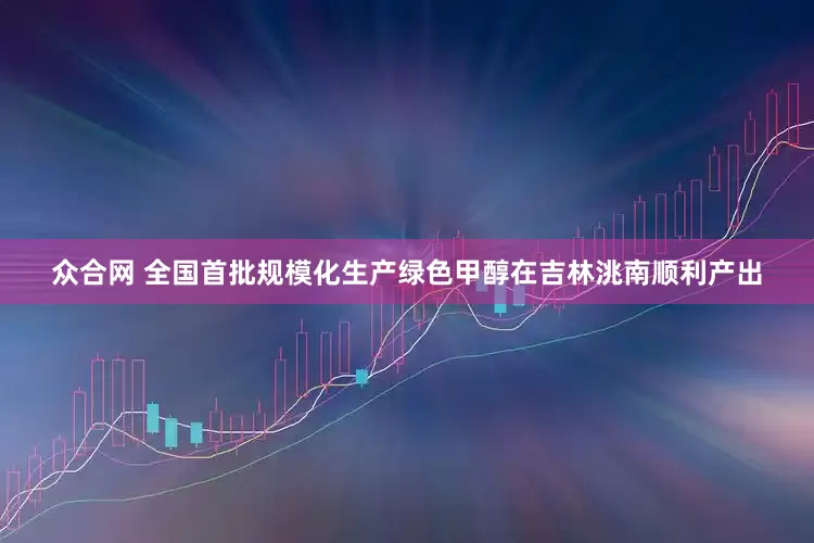 众合网 全国首批规模化生产绿色甲醇在吉林洮南顺利产出