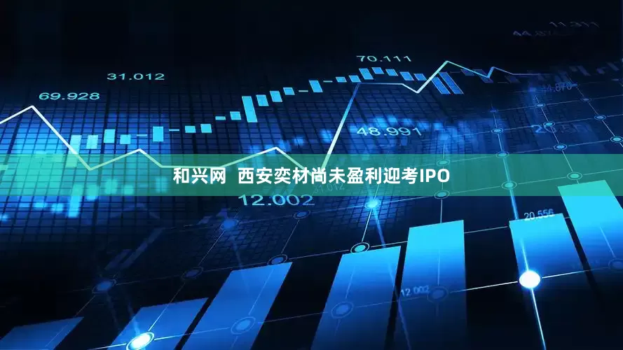 和兴网  西安奕材尚未盈利迎考IPO
