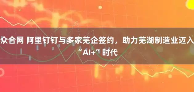 众合网 阿里钉钉与多家芜企签约，助力芜湖制造业迈入“AI+”时代