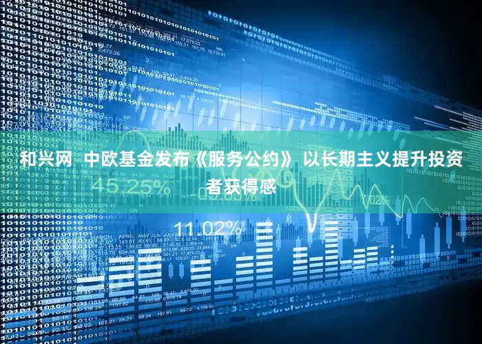 和兴网  中欧基金发布《服务公约》 以长期主义提升投资者获得感