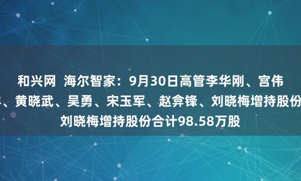 和兴网  海尔智家：9月30日高管李华刚、宫伟、管江勇、李洋、黄晓武、吴勇、宋玉军、赵弇锋、刘晓梅增持股份合计98.58万股