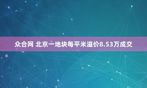 众合网 北京一地块每平米溢价8.53万成交