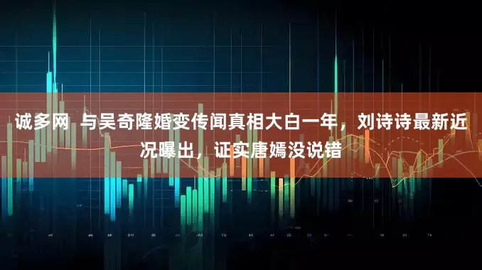 诚多网  与吴奇隆婚变传闻真相大白一年，刘诗诗最新近况曝出，证实唐嫣没说错