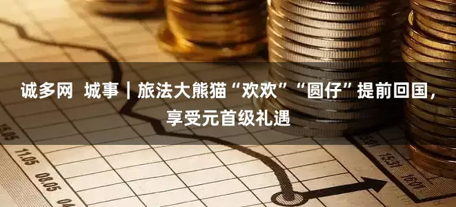 诚多网  城事｜旅法大熊猫“欢欢”“圆仔”提前回国，享受元首级礼遇