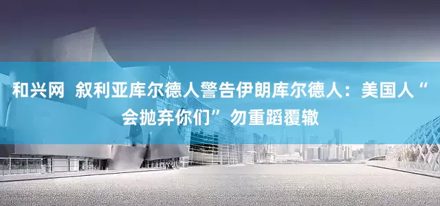 和兴网  叙利亚库尔德人警告伊朗库尔德人：美国人“会抛弃你们” 勿重蹈覆辙