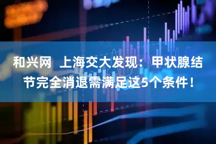 和兴网  上海交大发现：甲状腺结节完全消退需满足这5个条件！