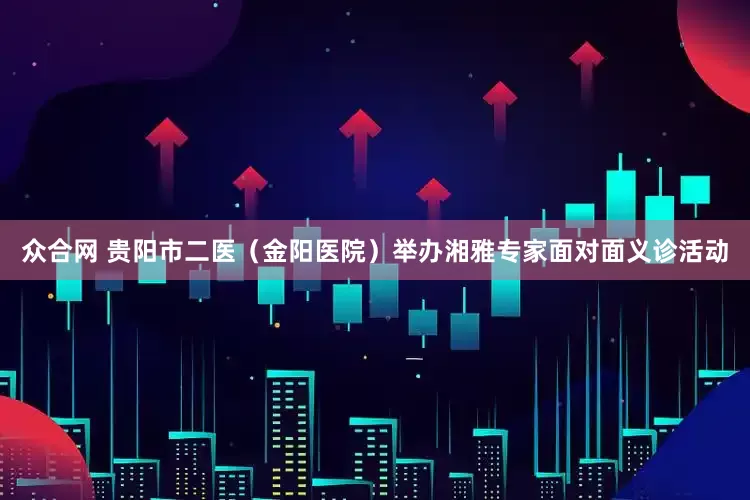 众合网 贵阳市二医（金阳医院）举办湘雅专家面对面义诊活动
