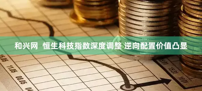 和兴网  恒生科技指数深度调整 逆向配置价值凸显