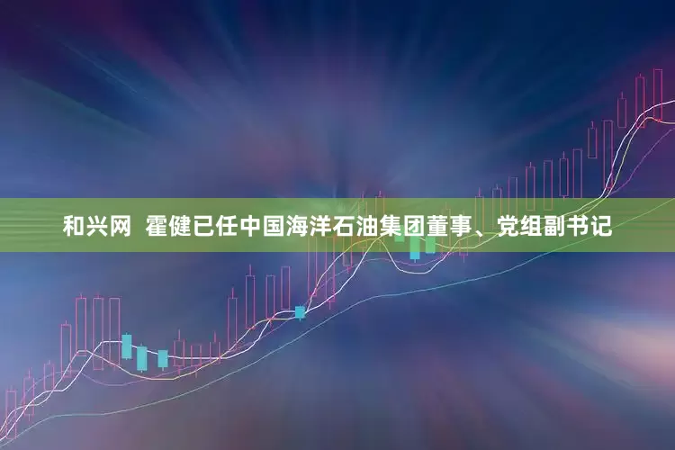 和兴网  霍健已任中国海洋石油集团董事、党组副书记