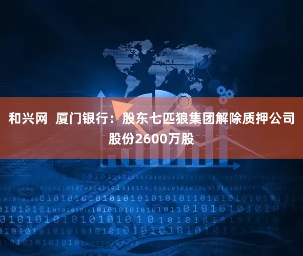 和兴网  厦门银行：股东七匹狼集团解除质押公司股份2600万股